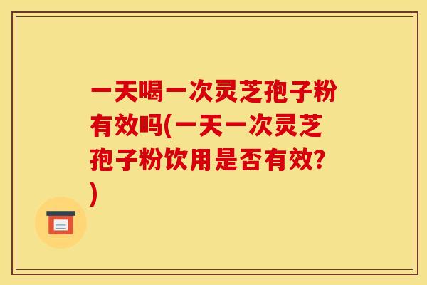 一天喝一次灵芝孢子粉有效吗(一天一次灵芝孢子粉饮用是否有效？)