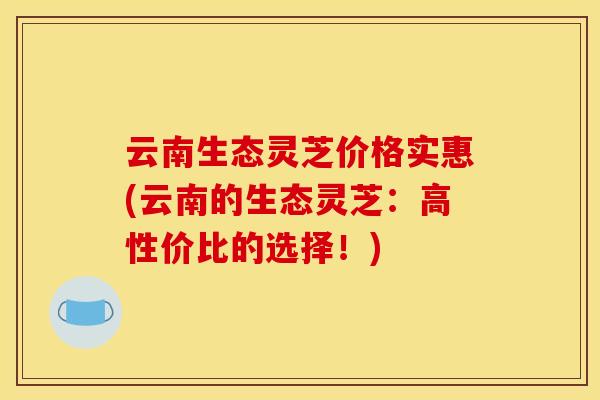 云南生态灵芝价格实惠(云南的生态灵芝:高性价比的选择!)