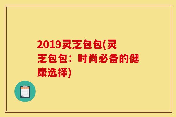 2019灵芝包包(灵芝包包：时尚必备的健康选择)