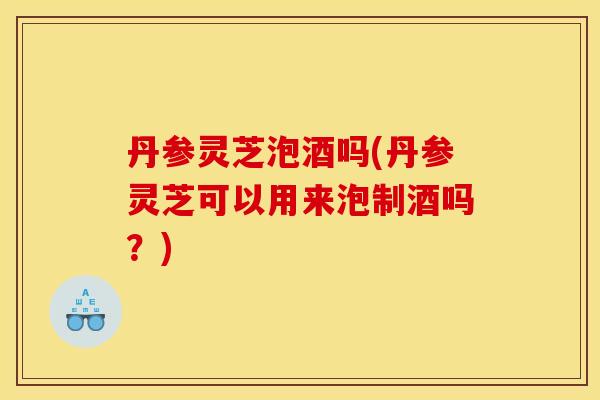 丹参灵芝泡酒吗(丹参灵芝可以用来泡制酒吗？)