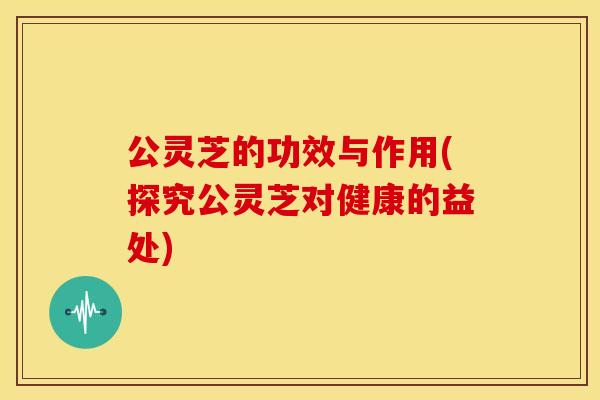 公灵芝的功效与作用(探究公灵芝对健康的益处)