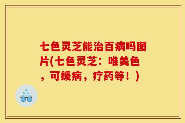 七色灵芝能治百病吗图片(七色灵芝:唯美色,可缓病,疗药等!)