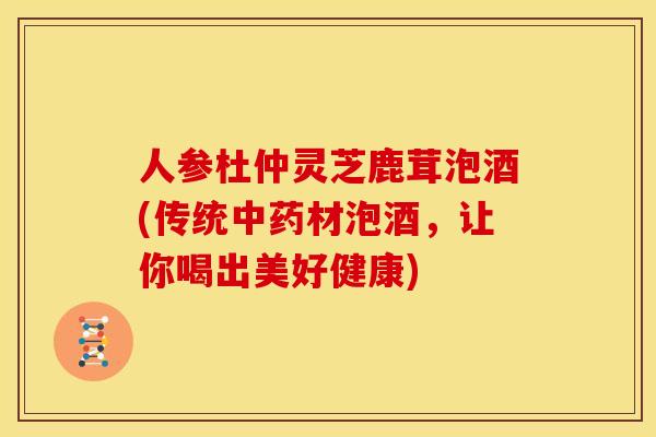 人参杜仲灵芝鹿茸泡酒(传统中药材泡酒,让你喝出美好健康)