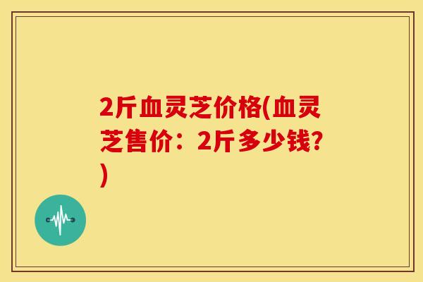 2斤血灵芝价格(血灵芝售价：2斤多少钱？)