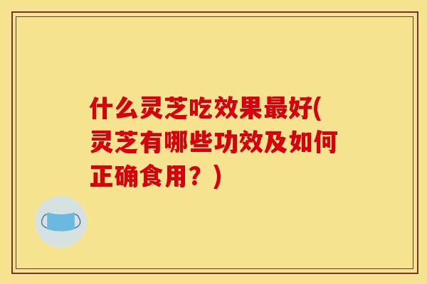 什么灵芝吃效果最好(灵芝有哪些功效及如何正确食用?)