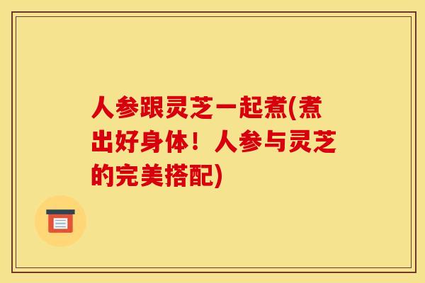 人参跟灵芝一起煮(煮出好身体!人参与灵芝的完美搭配)
