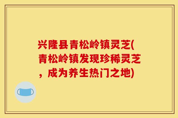 兴隆县青松岭镇灵芝(青松岭镇发现珍稀灵芝,成为养生热门之地)