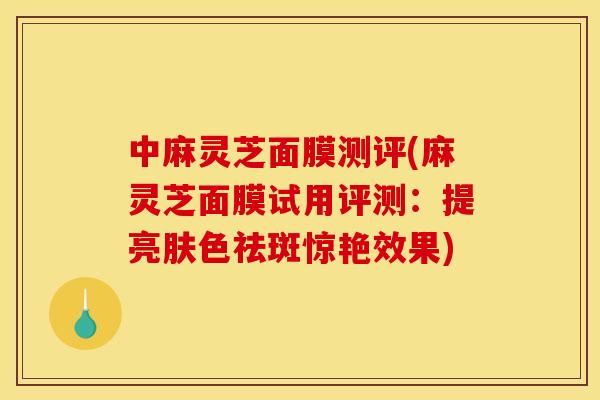 中麻灵芝面膜测评(麻灵芝面膜试用评测:提亮肤色祛斑惊艳效果)