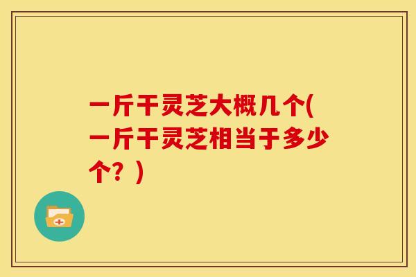 一斤干灵芝大概几个(一斤干灵芝相当于多少个?)