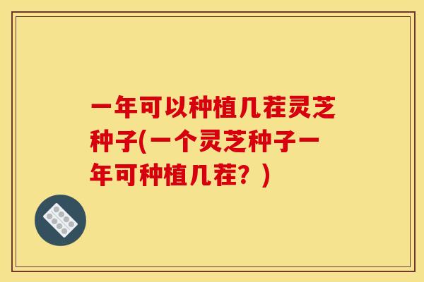 一年可以种植几茬灵芝种子(一个灵芝种子一年可种植几茬？)
