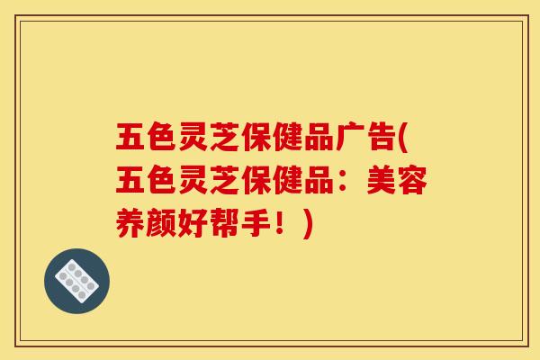 五色灵芝保健品广告(五色灵芝保健品:美容养颜好帮手!)