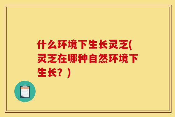 什么环境下生长灵芝(灵芝在哪种自然环境下生长？)