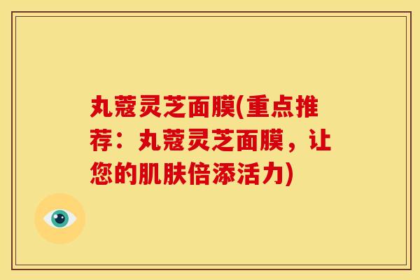 丸蔻灵芝面膜(重点推荐：丸蔻灵芝面膜，让您的肌肤倍添活力)