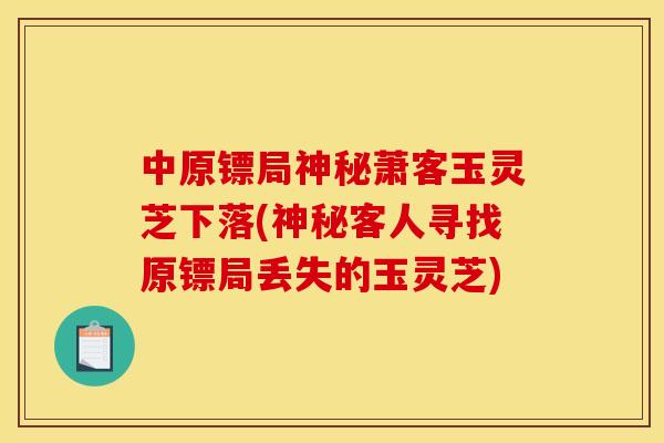中原镖局神秘萧客玉灵芝下落(神秘客人寻找原镖局丢失的玉灵芝)