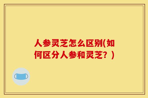 人参灵芝怎么区别(如何区分人参和灵芝?)