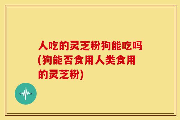 人吃的灵芝粉狗能吃吗(狗能否食用人类食用的灵芝粉)
