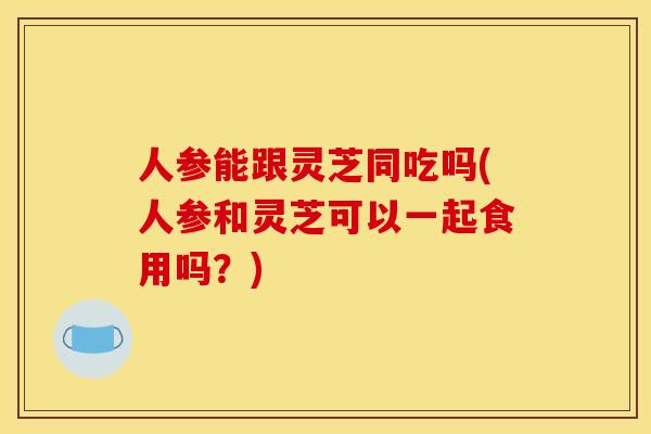 人参能跟灵芝同吃吗(人参和灵芝可以一起食用吗?)