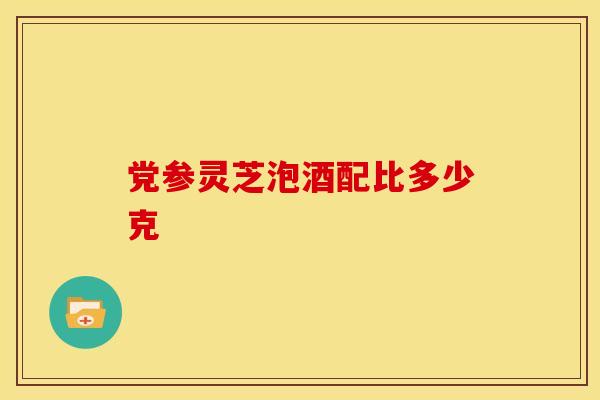 党参灵芝泡酒配比多少克