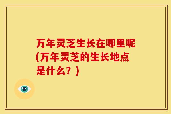 万年灵芝生长在哪里呢(万年灵芝的生长地点是什么?)