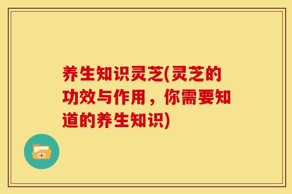 养生知识灵芝(灵芝的功效与作用，你需要知道的养生知识)