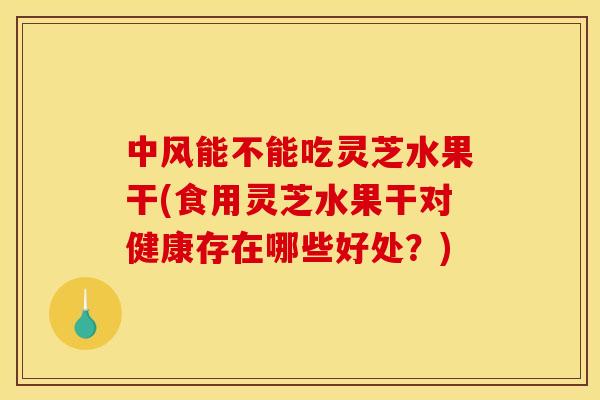 中风能不能吃灵芝水果干(食用灵芝水果干对健康存在哪些好处?)