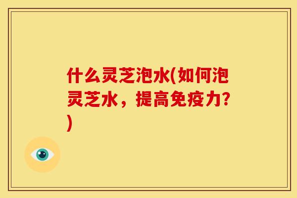什么灵芝泡水(如何泡灵芝水,提高免疫力?)