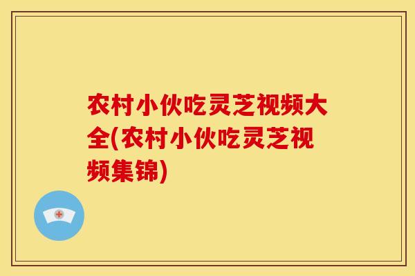农村小伙吃灵芝视频大全(农村小伙吃灵芝视频集锦)