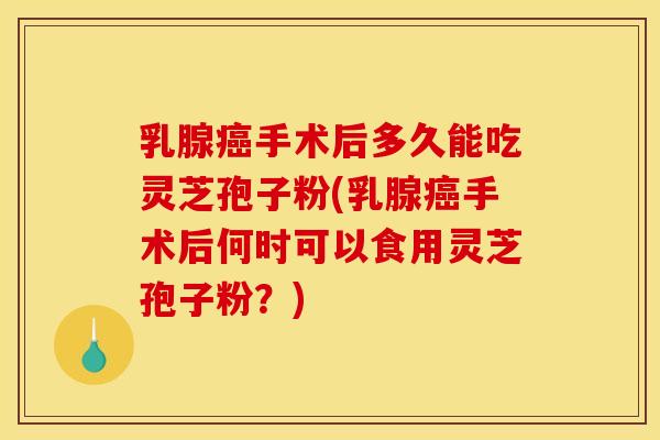 乳腺癌手术后多久能吃灵芝孢子粉(乳腺癌手术后何时可以食用灵芝孢子粉?)