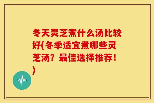 冬天灵芝煮什么汤比较好(冬季适宜煮哪些灵芝汤?最佳选择推荐!)
