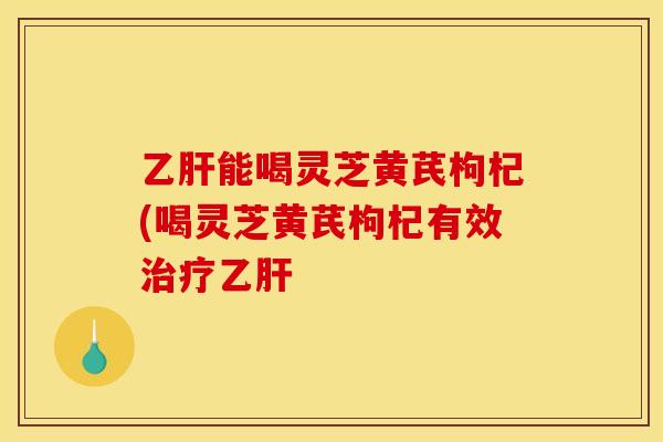 乙肝能喝灵芝黄芪枸杞(喝灵芝黄芪枸杞有效治疗乙肝