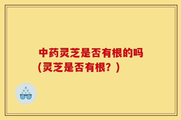 中药灵芝是否有根的吗(灵芝是否有根?)
