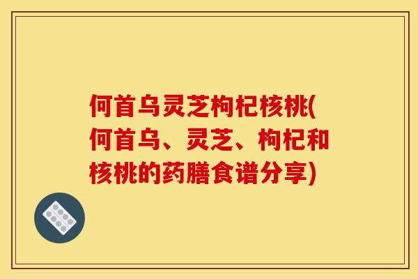 何首乌灵芝枸杞核桃(何首乌、灵芝、枸杞和核桃的药膳食谱分享)