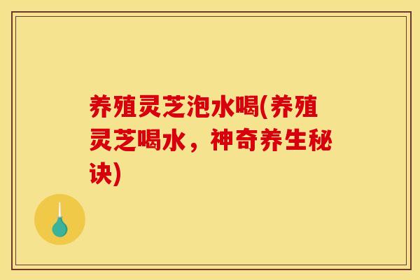 养殖灵芝泡水喝(养殖灵芝喝水,神奇养生秘诀)