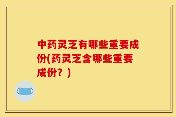 中药灵芝有哪些重要成份(药灵芝含哪些重要成份?)