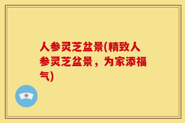 人参灵芝盆景(精致人参灵芝盆景,为家添福气)