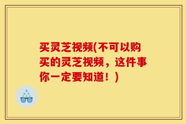 买灵芝视频(不可以购买的灵芝视频,这件事你一定要知道!)