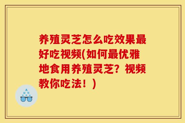 养殖灵芝怎么吃效果最好吃视频(如何最优雅地食用养殖灵芝?视频教你吃法!)