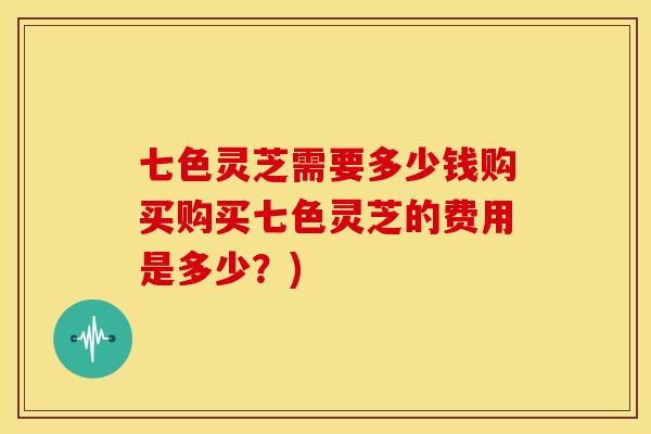 七色灵芝需要多少钱购买购买七色灵芝的费用是多少?)