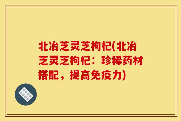 北冶芝灵芝枸杞(北冶芝灵芝枸杞：珍稀药材搭配，提高免疫力)