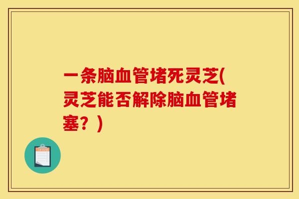 一条脑血管堵死灵芝(灵芝能否解除脑血管堵塞？)