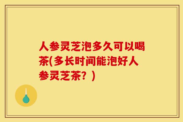 人参灵芝泡多久可以喝茶(多长时间能泡好人参灵芝茶?)