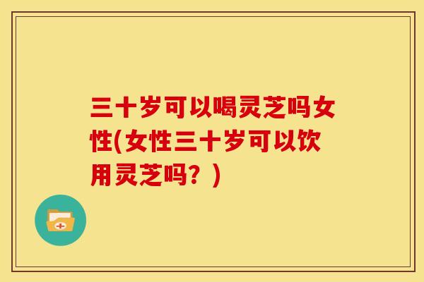 三十岁可以喝灵芝吗女性(女性三十岁可以饮用灵芝吗?)