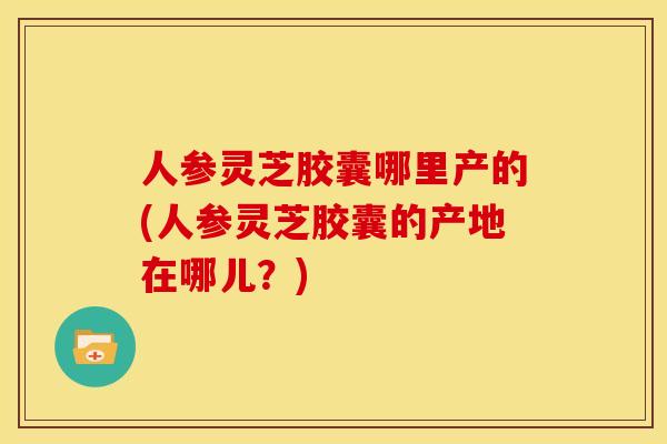 人参灵芝胶囊哪里产的(人参灵芝胶囊的产地在哪儿？)