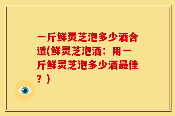 一斤鲜灵芝泡多少酒合适(鲜灵芝泡酒:用一斤鲜灵芝泡多少酒最佳?)