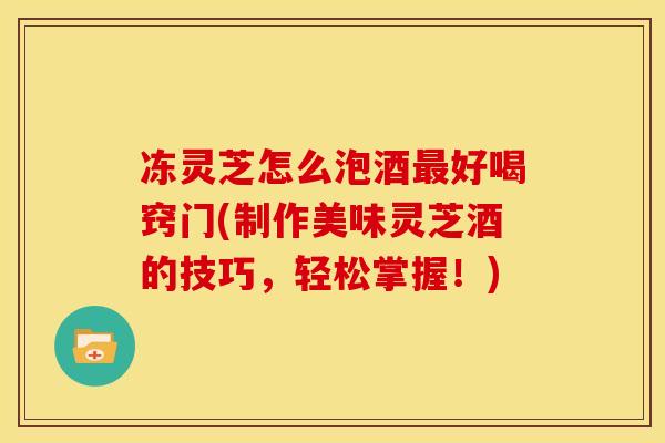 冻灵芝怎么泡酒最好喝窍门(制作美味灵芝酒的技巧，轻松掌握！)