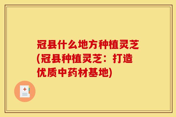 冠县什么地方种植灵芝(冠县种植灵芝:打造优质中药材基地)