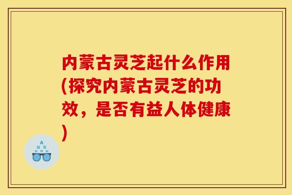 内蒙古灵芝起什么作用(探究内蒙古灵芝的功效,是否有益人体健康)