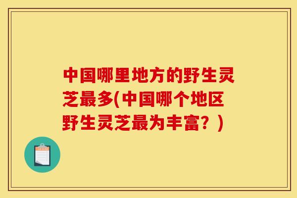 中国哪里地方的野生灵芝最多(中国哪个地区野生灵芝最为丰富?)
