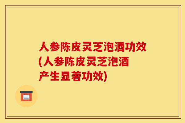 人参陈皮灵芝泡酒功效(人参陈皮灵芝泡酒 产生显著功效)