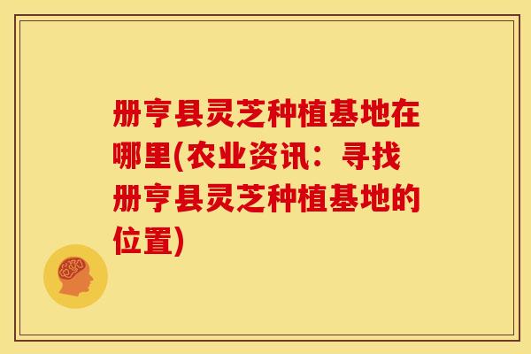 册亨县灵芝种植基地在哪里(农业资讯:寻找册亨县灵芝种植基地的位置)